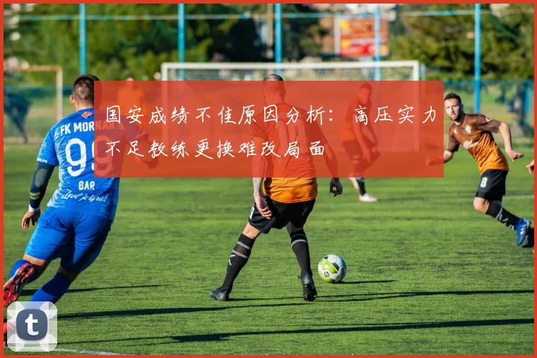 国安成绩不佳原因分析：高压实力不足教练更换难改局面