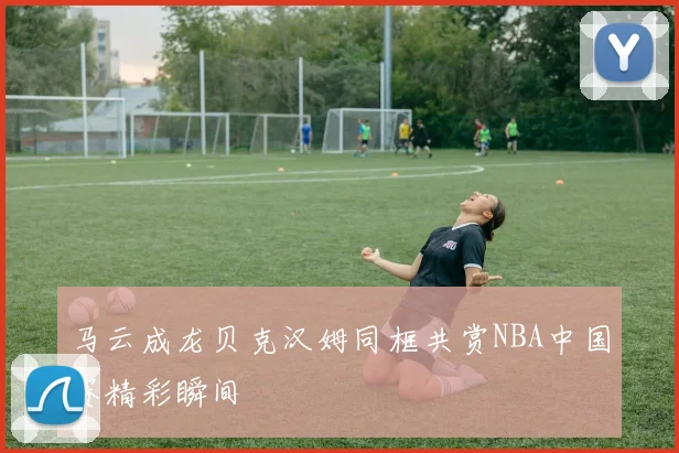 马云成龙贝克汉姆同框共赏NBA中国赛精彩瞬间