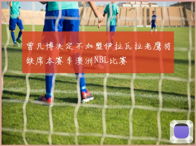 曾凡博决定不加盟伊拉瓦拉老鹰将缺席本赛季澳洲NBL比赛