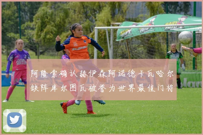 阿隆索确认赫伊森阿诺德卡瓦哈尔缺阵库尔图瓦被誉为世界最佳门将