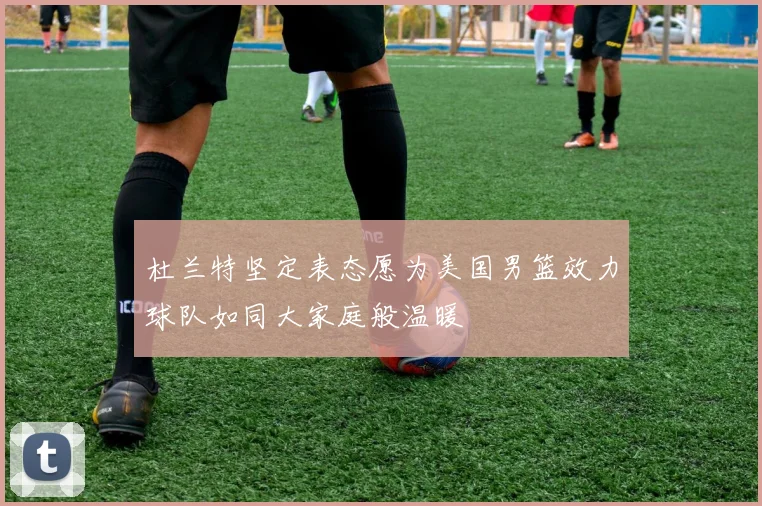 杜兰特坚定表态愿为美国男篮效力球队如同大家庭般温暖