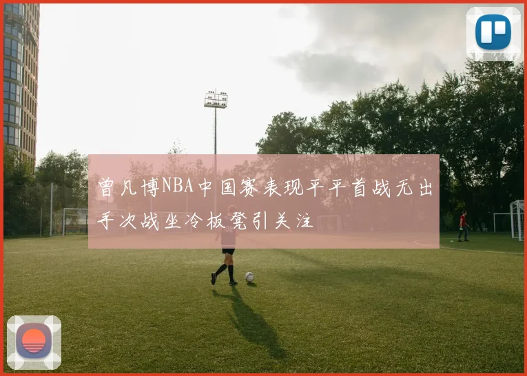 曾凡博NBA中国赛表现平平首战无出手次战坐冷板凳引关注