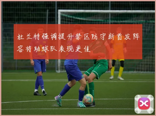 杜兰特强调提升禁区防守新首发阵容将助球队表现更佳