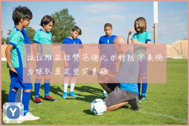 拉拉维亚称赞范德比尔特防守表现为球队奠定坚实基础