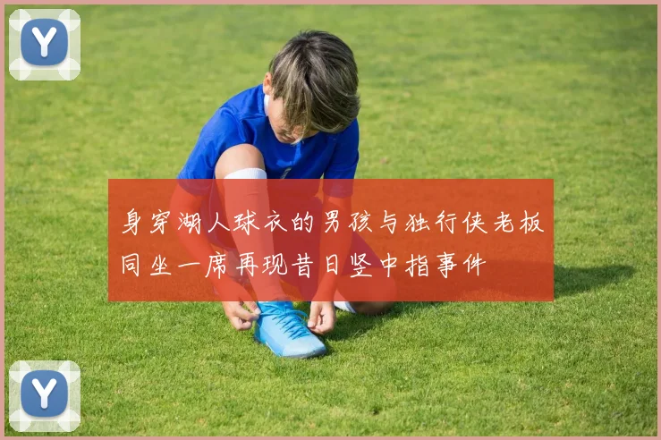 身穿湖人球衣的男孩与独行侠老板同坐一席再现昔日竖中指事件