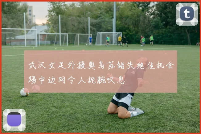 武汉女足外援奥乌苏错失绝佳机会踢中边网令人扼腕叹息