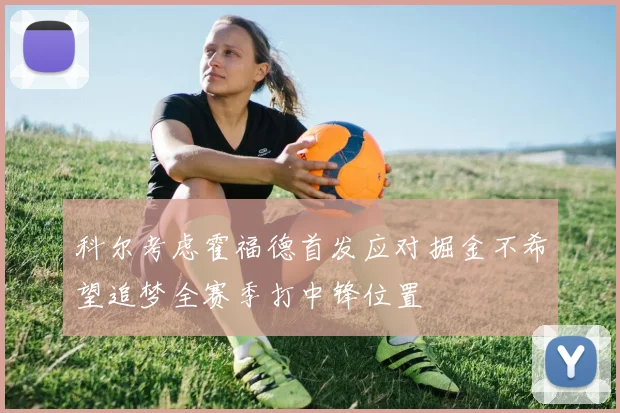 科尔考虑霍福德首发应对掘金不希望追梦全赛季打中锋位置