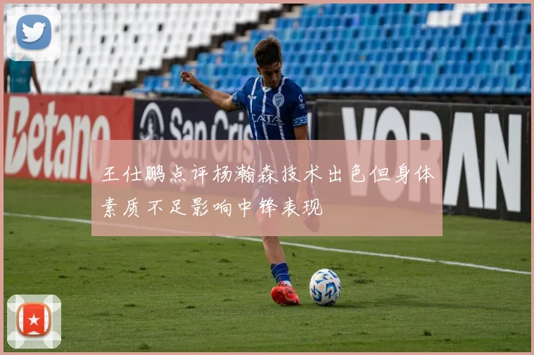 王仕鹏点评杨瀚森技术出色但身体素质不足影响中锋表现