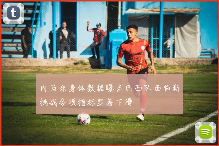 内马尔身体数据曝光巴西队面临新挑战各项指标显著下滑