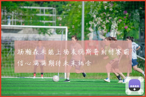 杨瀚森未能上场表现斯普利特赛前信心满满期待未来机会